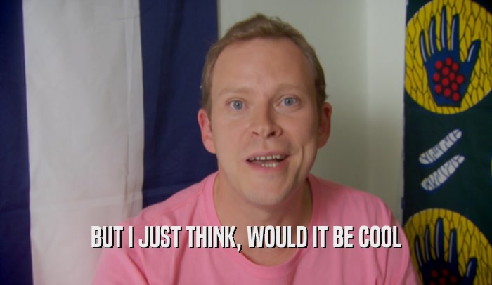 BUT I JUST THINK, WOULD IT BE COOL  
