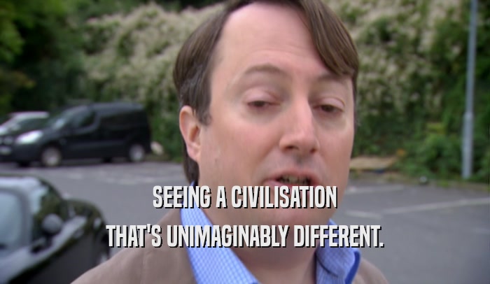 SEEING A CIVILISATION THAT'S UNIMAGINABLY DIFFERENT. 