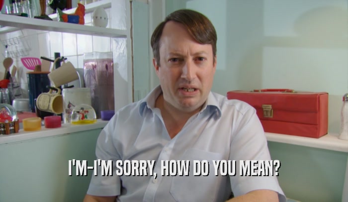 I'M-I'M SORRY, HOW DO YOU MEAN?  