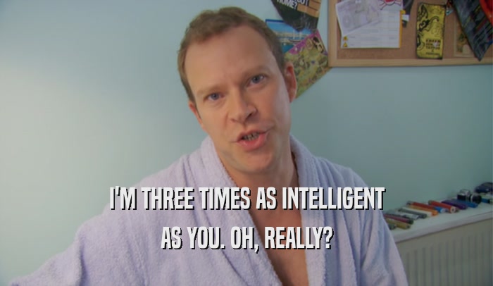 I'M THREE TIMES AS INTELLIGENT AS YOU. OH, REALLY? 