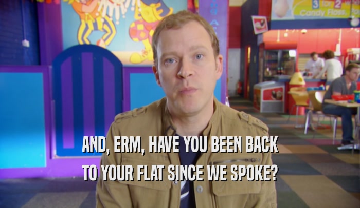 AND, ERM, HAVE YOU BEEN BACK TO YOUR FLAT SINCE WE SPOKE? 