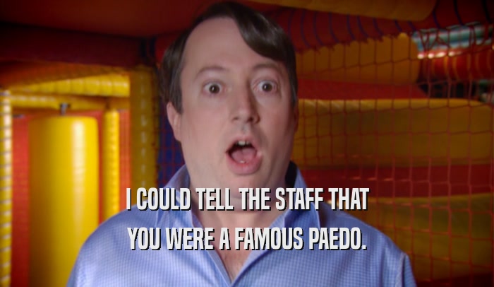 I COULD TELL THE STAFF THAT YOU WERE A FAMOUS PAEDO. 