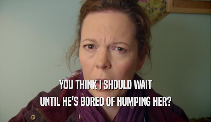 YOU THINK I SHOULD WAIT UNTIL HE'S BORED OF HUMPING HER? 