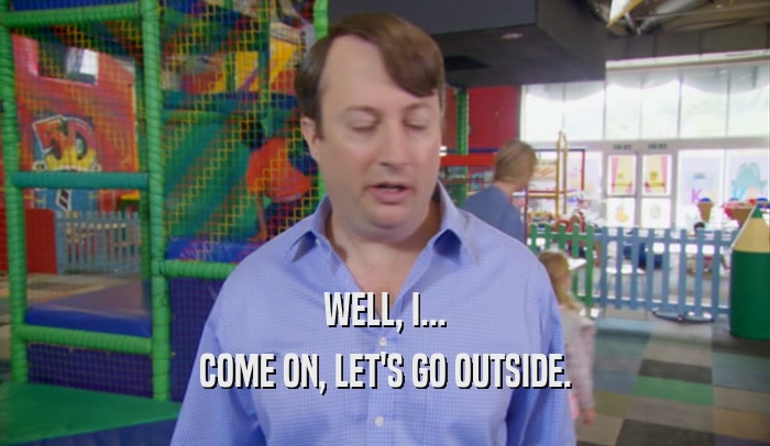 WELL, I... COME ON, LET'S GO OUTSIDE. 