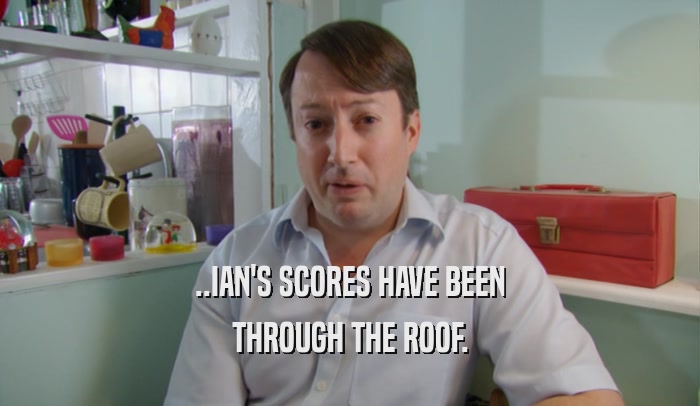 ..IAN'S SCORES HAVE BEEN
 THROUGH THE ROOF.
 