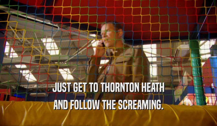 JUST GET TO THORNTON HEATH AND FOLLOW THE SCREAMING. 