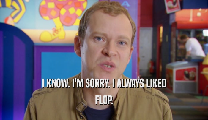 I KNOW. I'M SORRY. I ALWAYS LIKED FLOP. 