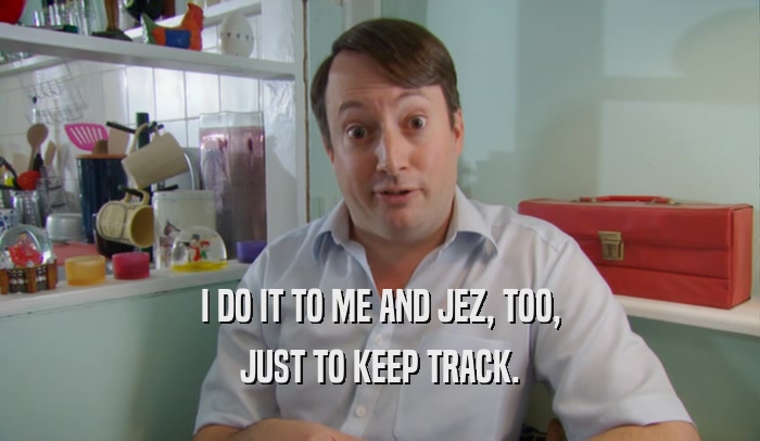 I DO IT TO ME AND JEZ, TOO, JUST TO KEEP TRACK. 
