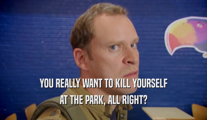 YOU REALLY WANT TO KILL YOURSELF AT THE PARK, ALL RIGHT? 