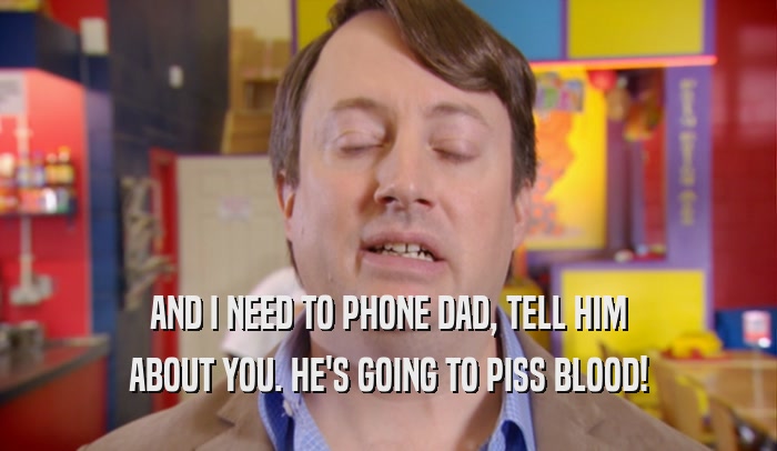 AND I NEED TO PHONE DAD, TELL HIM ABOUT YOU. HE'S GOING TO PISS BLOOD! 