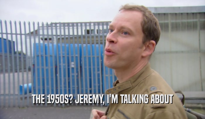 THE 1950S? JEREMY, I'M TALKING ABOUT  