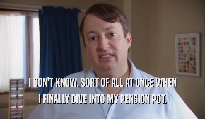 I DON'T KNOW. SORT OF ALL AT ONCE WHEN I FINALLY DIVE INTO MY PENSION POT. 