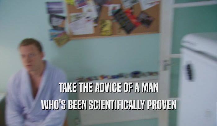 TAKE THE ADVICE OF A MAN WHO'S BEEN SCIENTIFICALLY PROVEN 