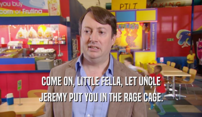 COME ON, LITTLE FELLA, LET UNCLE JEREMY PUT YOU IN THE RAGE CAGE. 