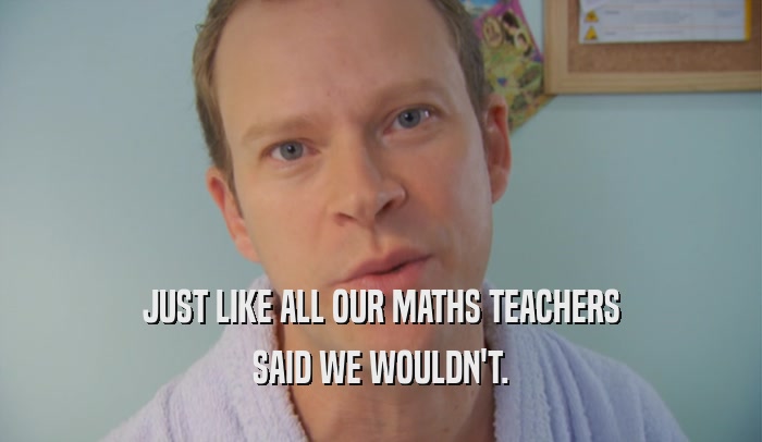 JUST LIKE ALL OUR MATHS TEACHERS SAID WE WOULDN'T. 