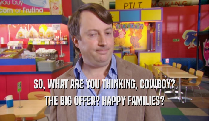 SO, WHAT ARE YOU THINKING, COWBOY? THE BIG OFFER? HAPPY FAMILIES? 
