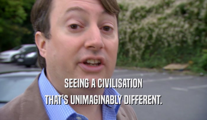 SEEING A CIVILISATION THAT'S UNIMAGINABLY DIFFERENT. 