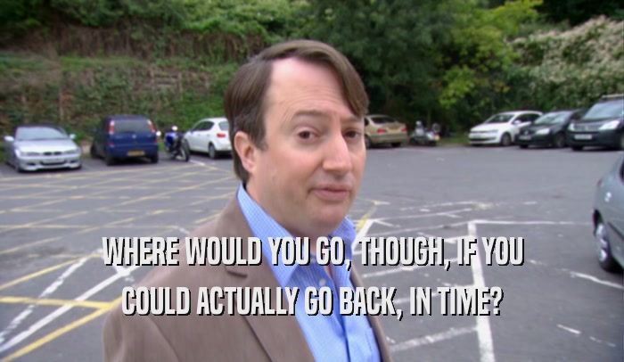 WHERE WOULD YOU GO, THOUGH, IF YOU COULD ACTUALLY GO BACK, IN TIME? 