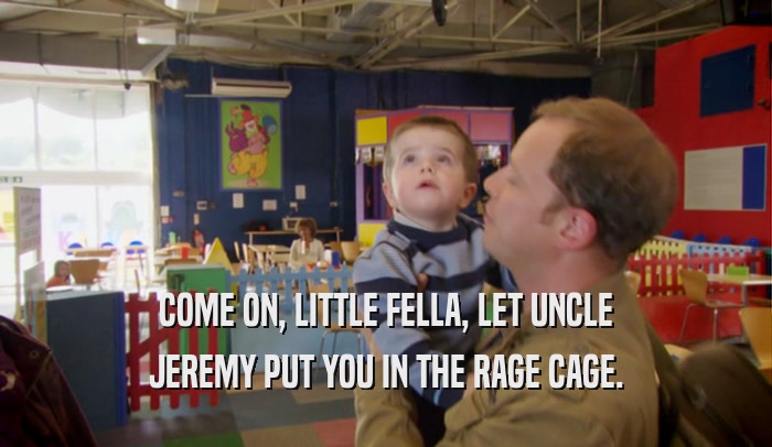 COME ON, LITTLE FELLA, LET UNCLE JEREMY PUT YOU IN THE RAGE CAGE. 