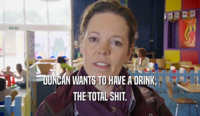 DUNCAN WANTS TO HAVE A DRINK, THE TOTAL SHIT. 