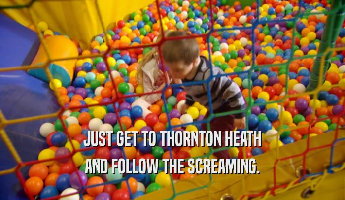 JUST GET TO THORNTON HEATH AND FOLLOW THE SCREAMING. 