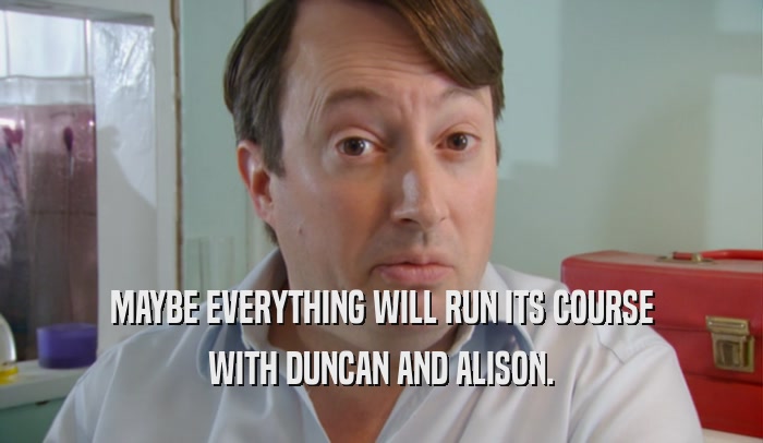 MAYBE EVERYTHING WILL RUN ITS COURSE WITH DUNCAN AND ALISON. 