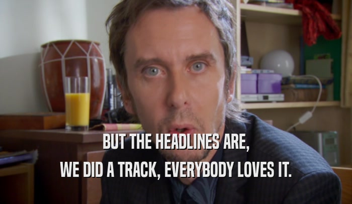 BUT THE HEADLINES ARE, WE DID A TRACK, EVERYBODY LOVES IT. 