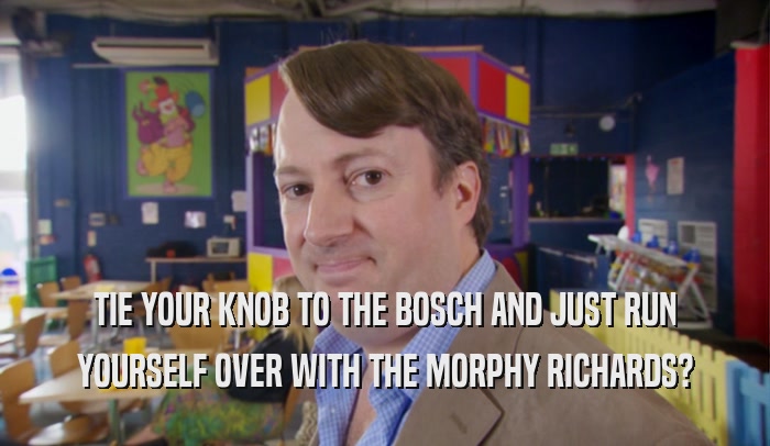 TIE YOUR KNOB TO THE BOSCH AND JUST RUN YOURSELF OVER WITH THE MORPHY RICHARDS? 
