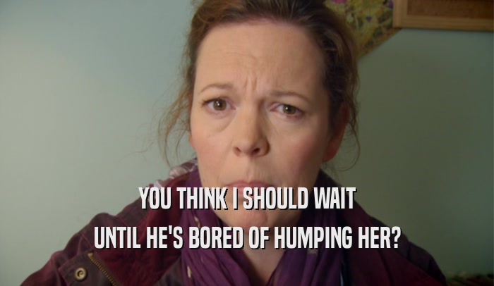 YOU THINK I SHOULD WAIT UNTIL HE'S BORED OF HUMPING HER? 