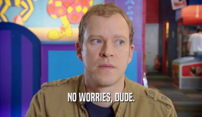 NO WORRIES, DUDE.  
