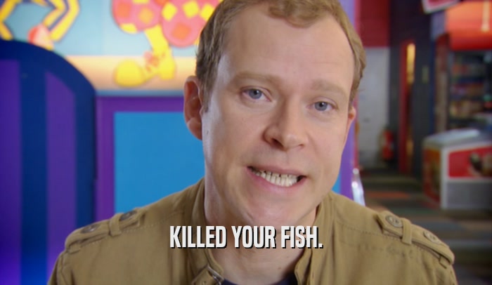 KILLED YOUR FISH.  