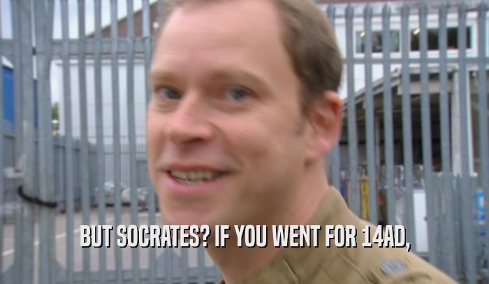 BUT SOCRATES? IF YOU WENT FOR 14AD,  