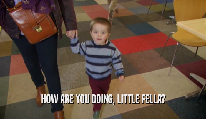 HOW ARE YOU DOING, LITTLE FELLA?  