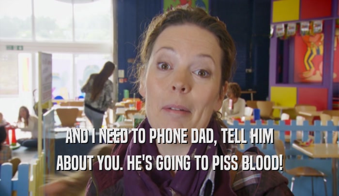 AND I NEED TO PHONE DAD, TELL HIM ABOUT YOU. HE'S GOING TO PISS BLOOD! 