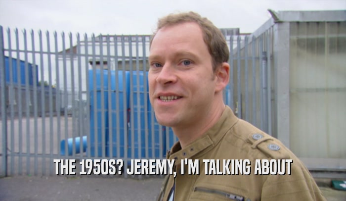 THE 1950S? JEREMY, I'M TALKING ABOUT  