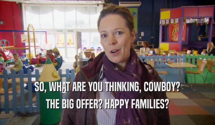 SO, WHAT ARE YOU THINKING, COWBOY? THE BIG OFFER? HAPPY FAMILIES? 