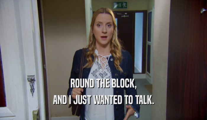 ROUND THE BLOCK, AND I JUST WANTED TO TALK. 