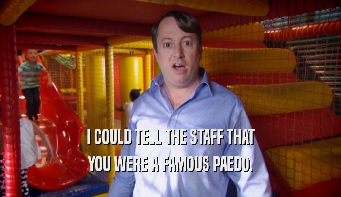 I COULD TELL THE STAFF THAT YOU WERE A FAMOUS PAEDO. 