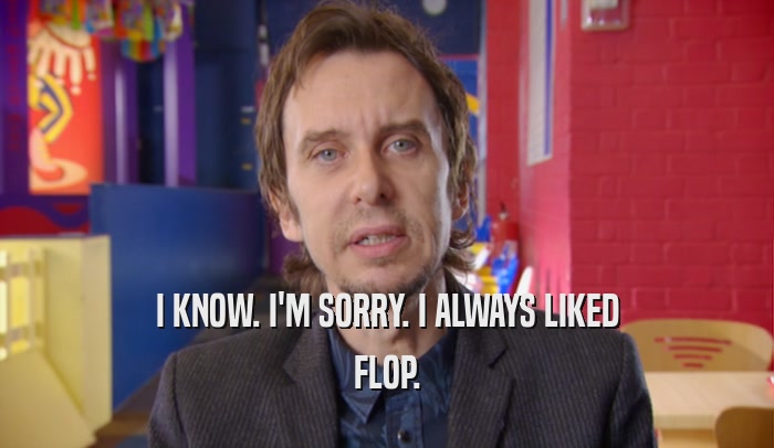 I KNOW. I'M SORRY. I ALWAYS LIKED FLOP. 