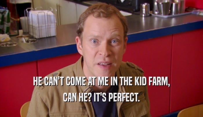 HE CAN'T COME AT ME IN THE KID FARM, CAN HE? IT'S PERFECT. 