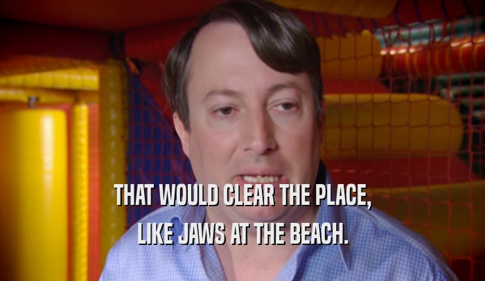 THAT WOULD CLEAR THE PLACE, LIKE JAWS AT THE BEACH. 