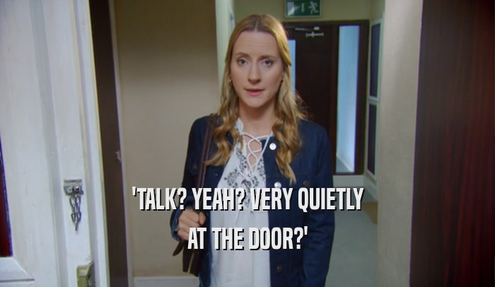 'TALK? YEAH? VERY QUIETLY AT THE DOOR?' 