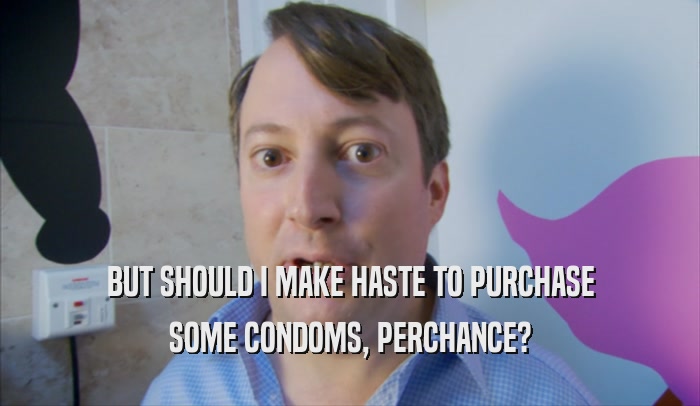 BUT SHOULD I MAKE HASTE TO PURCHASE SOME CONDOMS, PERCHANCE? 
