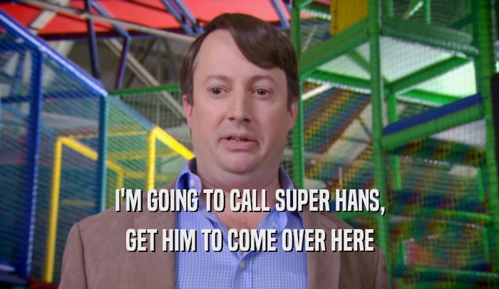 I'M GOING TO CALL SUPER HANS, GET HIM TO COME OVER HERE 
