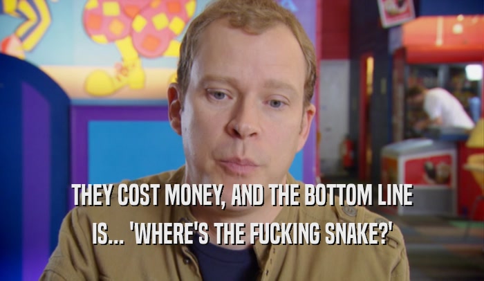 THEY COST MONEY, AND THE BOTTOM LINE IS... 'WHERE'S THE FUCKING SNAKE?' 