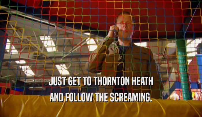 JUST GET TO THORNTON HEATH AND FOLLOW THE SCREAMING. 