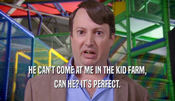 HE CAN'T COME AT ME IN THE KID FARM, CAN HE? IT'S PERFECT. 
