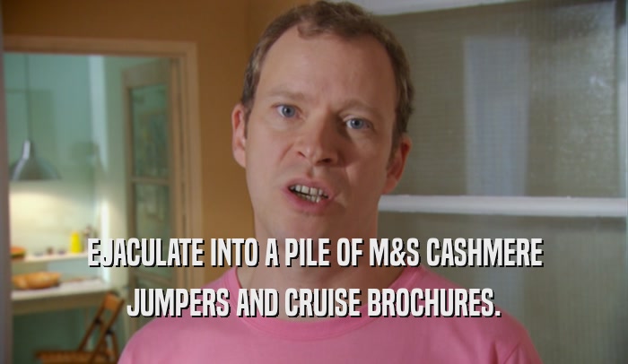 EJACULATE INTO A PILE OF M&S CASHMERE JUMPERS AND CRUISE BROCHURES. 