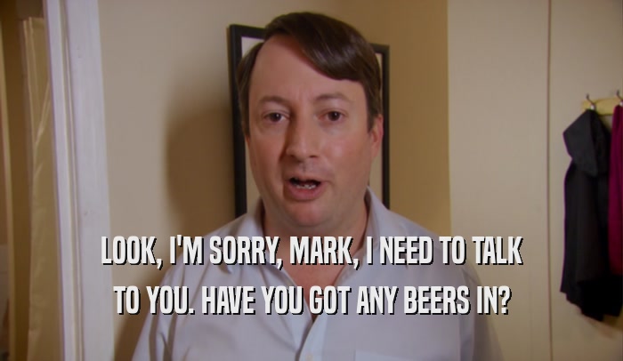 LOOK, I'M SORRY, MARK, I NEED TO TALK TO YOU. HAVE YOU GOT ANY BEERS IN? 