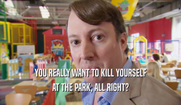 YOU REALLY WANT TO KILL YOURSELF AT THE PARK, ALL RIGHT? 